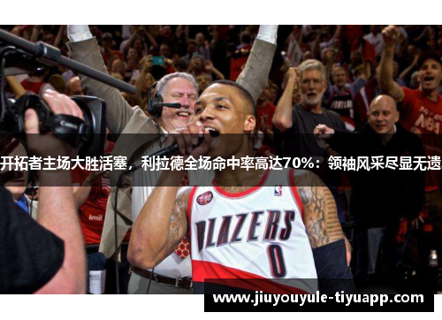 开拓者主场大胜活塞，利拉德全场命中率高达70%：领袖风采尽显无遗
