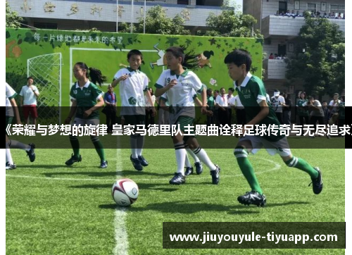 《荣耀与梦想的旋律 皇家马德里队主题曲诠释足球传奇与无尽追求》
