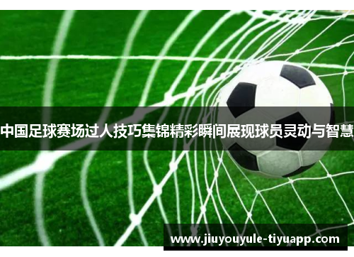 中国足球赛场过人技巧集锦精彩瞬间展现球员灵动与智慧