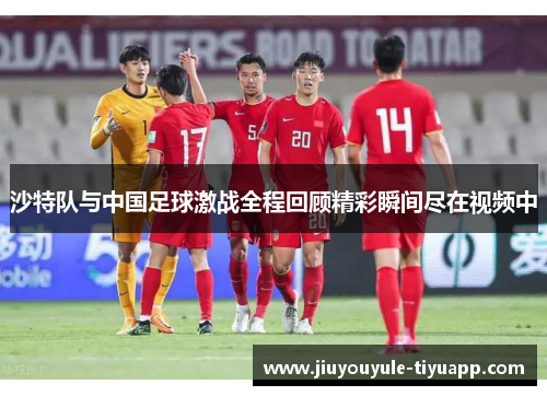 沙特队与中国足球激战全程回顾精彩瞬间尽在视频中
