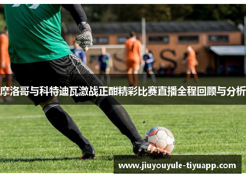 摩洛哥与科特迪瓦激战正酣精彩比赛直播全程回顾与分析
