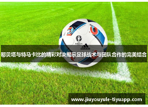 耶贝塔与特马卡比的精彩对决揭示足球战术与团队合作的完美结合