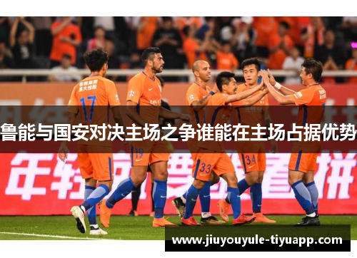 鲁能与国安对决主场之争谁能在主场占据优势